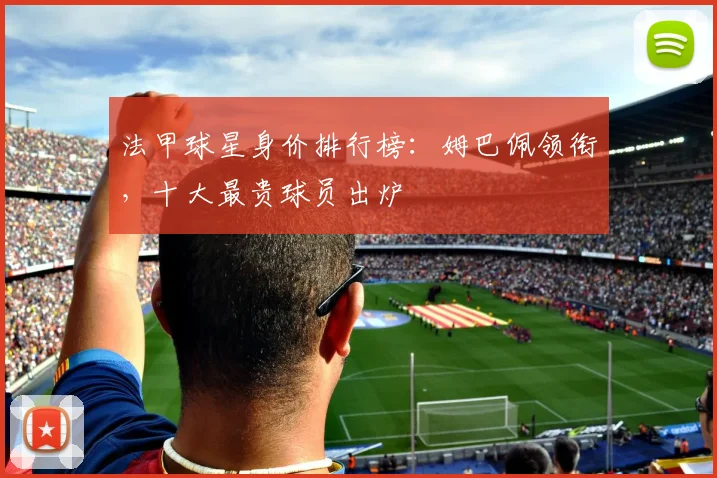 法甲球星身价排行榜:姆巴佩领衔,十大最贵球员出炉