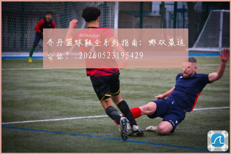 乔丹篮球鞋全系列指南：哪双最适合你？_20260523195429