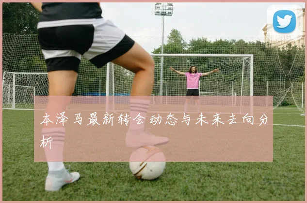 本泽马最新转会动态与未来去向分析