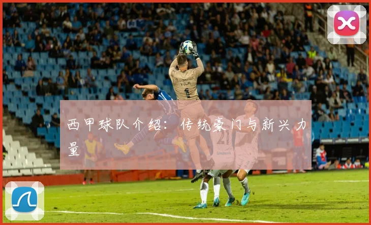 西甲球队介绍：传统豪门与新兴力量