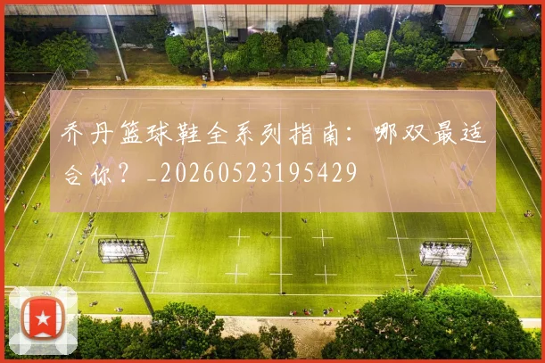 乔丹篮球鞋全系列指南:哪双最适合你?_20260523195429