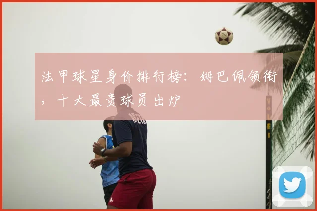 法甲球星身价排行榜：姆巴佩领衔，十大最贵球员出炉