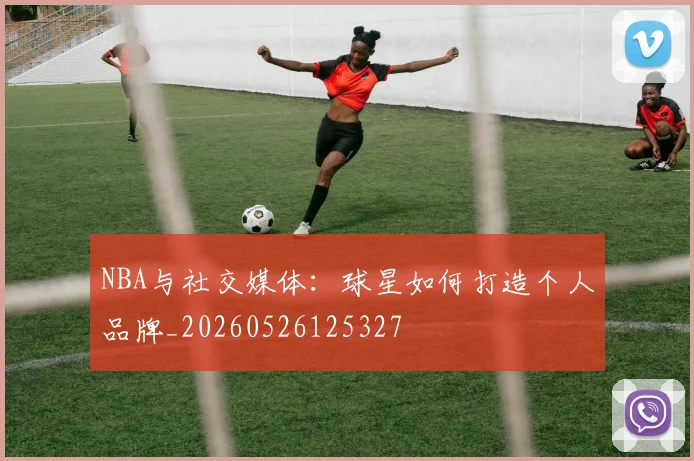 NBA与社交媒体：球星如何打造个人品牌_20260526125327