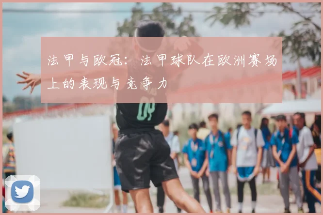 法甲与欧冠:法甲球队在欧洲赛场上的表现与竞争力