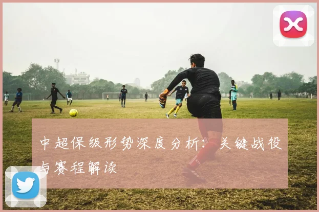 中超保级形势深度分析:关键战役与赛程解读