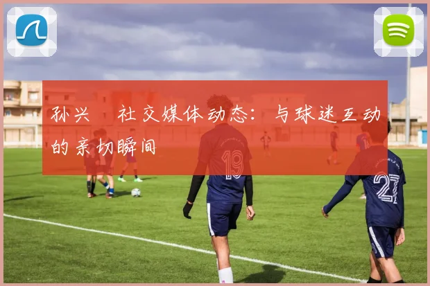 孙兴慜社交媒体动态:与球迷互动的亲切瞬间