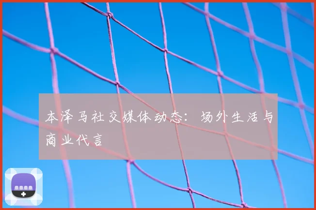 本泽马社交媒体动态：场外生活与商业代言