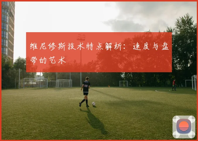 维尼修斯技术特点解析：速度与盘带的艺术